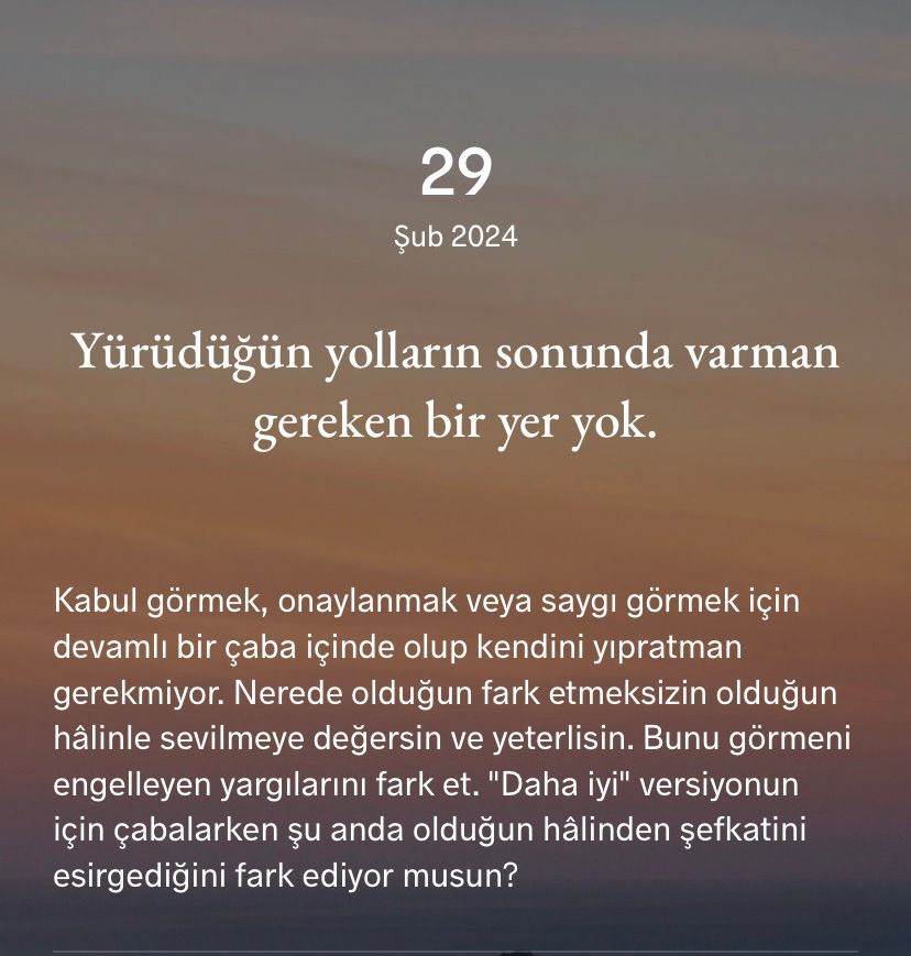 Yürüdüğün yolların sonunda varman gereken bir yer yok.
Kabul görmek,onaylanmak ve saygı görmek için devamlı bir çaba içinde olup kendini yıpratmaya gerek yok.
Nerede olursan ol sevilmeye değersin ve yeterlisin.☀️
Bunu engelleyen yargılarını fark et.
“Daha iyi” versiyonun için çabalarken şu anda olduğun halinden şefkati esirgediğini fark ediyor musun?
# # #