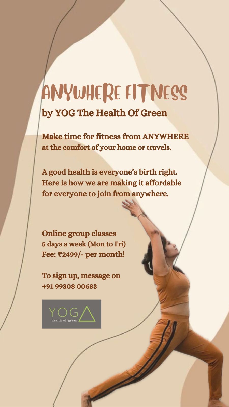A good health is everyone’s birth right.
Here is how we are making it affordable for everyone to join from anywhere.

*Anywhere Fitness* 

By Mamta Agarwal, Founder, Yog - The Health of Green 

 *An online fitness program* 

*Designed for*
- consistency  
- affordability  
- flexibility  

So you can make time for fitness from anywhere, at the comfort of your home or travels.   💻

🧘‍♀️An online group class that offers a combination of *basic power yoga*, *strength training*, *prayanama*, *meditation* and more with monthly *diet tips and plans*.   


🗓️ *5 days a week* (Monday to Friday)   

🕓 *4.00 - 4.50pm*  

*Only for 2499/- per month.*  

To sign up, Whats app on  *+91 99308 00683* 

Online link to be shared after sign up 

Follow Mamta Agarwal on Instagram at https://instagram.com/mamta.agrawal.94  

Read reviews on google 
https://g.co/kgs/MNQWyr